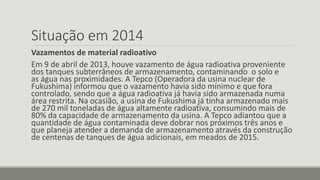 Situação em 2014 
Vazamentos de material radioativo 
Em 9 de abril de 2013, houve vazamento de água radioativa proveniente 
dos tanques subterrâneos de armazenamento, contaminando o solo e 
as água nas proximidades. A Tepco (Operadora da usina nuclear de 
Fukushima) informou que o vazamento havia sido mínimo e que fora 
controlado, sendo que a água radioativa já havia sido armazenada numa 
área restrita. Na ocasião, a usina de Fukushima já tinha armazenado mais 
de 270 mil toneladas de água altamente radioativa, consumindo mais de 
80% da capacidade de armazenamento da usina. A Tepco adiantou que a 
quantidade de água contaminada deve dobrar nos próximos três anos e 
que planeja atender a demanda de armazenamento através da construção 
de centenas de tanques de água adicionais, em meados de 2015. 
 