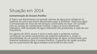 Situação em 2014 
Contaminação do Oceano Pacífico 
A Tepco usa diariamente um grande volume de água para refrigerar os 
reatores da usina que foram desativados após o acidente. Toda essa água 
é armazenada em mais de mil tanques construídos no local. Em contato 
com as varetas de combustível nuclear, a água se torna altamente 
radioativa. 400 toneladas de água radioativa são produzidas a cada dia em 
Fukushima. 
Em agosto de 2013, quase 2 anos e meio após o acidente nuclear, 
verificaram-se vários vazamentos de material radioativo e, ainda, a 
possibilidade de um grande transbordamento de água contaminada com 
material radioativo para o oceano Pacífico. O governo do Japão acredita 
que os vazamentos de água estejam ocorrendo há dois anos. 
 