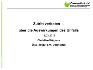 Zutritt verboten –
über die Auswirkungen des Unfalls
               13.03.2012
           Christian Küppers
       Öko-Institut e.V., Darmstadt
 