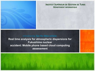 Introducing Tae Ho Woo article:
Real time analysis for atmospheric dispersions for
Fukushima nuclear
accident: Mobile phone based cloud computing
assessment
INSTITUT SUPÉRIEUR DE GESTION DE TUNIS
DÉPARTEMENT INFORMATIQUE
 