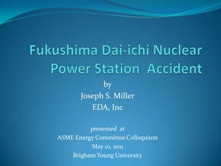 Fukushima Dai-ichiNuclear Power Station  Accident by Joseph S. Miller EDA, Inc presented  at  ASME Energy Committee Colloquium May 10, 2011 Brigham Young University 