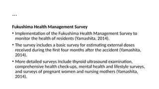 …
Fukushima Health Management Survey
• Implementation of the Fukushima Health Management Survey to
monitor the health of residents (Yamashita, 2014).
• The survey includes a basic survey for estimating external doses
received during the first four months after the accident (Yamashita,
2014).
• More detailed surveys include thyroid ultrasound examination,
comprehensive health check-ups, mental health and lifestyle surveys,
and surveys of pregnant women and nursing mothers (Yamashita,
2014).
 