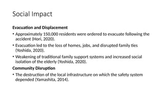 Social Impact
Evacuation and Displacement
• Approximately 150,000 residents were ordered to evacuate following the
accident (Hori, 2020).
• Evacuation led to the loss of homes, jobs, and disrupted family ties
(Yoshida, 2020).
• Weakening of traditional family support systems and increased social
isolation of the elderly (Yoshida, 2020).
Community Disruption
• The destruction of the local infrastructure on which the safety system
depended (Yamashita, 2014).
 