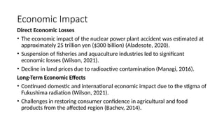 Economic Impact
Direct Economic Losses
• The economic impact of the nuclear power plant accident was estimated at
approximately 25 trillion yen ($300 billion) (Aladesote, 2020).
• Suspension of fisheries and aquaculture industries led to significant
economic losses (Wilson, 2021).
• Decline in land prices due to radioactive contamination (Managi, 2016).
Long-Term Economic Effects
• Continued domestic and international economic impact due to the stigma of
Fukushima radiation (Wilson, 2021).
• Challenges in restoring consumer confidence in agricultural and food
products from the affected region (Bachev, 2014).
 
