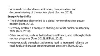 …
• Increased costs for decontamination, compensation, and
decommissioning of the nuclear plant (Bachev, 2014).
Energy Policy Shifts
• The Fukushima disaster led to a global review of nuclear power
policies (Fam, 2012).
• Germany declared a complete phasing out of its nuclear reactors by
2022 (Fam, 2012).
• Other countries, such as Switzerland and France, also rethought their
nuclear programs (Fam, 2012), (Elliott, 2012).
• However, rapid denuclearization may lead to increased reliance on
fossil fuels and greater greenhouse gas emissions (Fam, 2012).
 