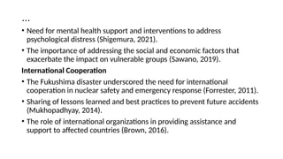 …
• Need for mental health support and interventions to address
psychological distress (Shigemura, 2021).
• The importance of addressing the social and economic factors that
exacerbate the impact on vulnerable groups (Sawano, 2019).
International Cooperation
• The Fukushima disaster underscored the need for international
cooperation in nuclear safety and emergency response (Forrester, 2011).
• Sharing of lessons learned and best practices to prevent future accidents
(Mukhopadhyay, 2014).
• The role of international organizations in providing assistance and
support to affected countries (Brown, 2016).
 