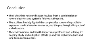 Conclusion
• The Fukushima nuclear disaster resulted from a combination of
natural disasters and systemic failures at the plant.
• The accident has highlighted the complexities surrounding radiation
exposure, medical countermeasures, and the psychological impacts of
such disasters.
• The environmental and health impacts are profound and will require
ongoing study and mitigation efforts to address both immediate and
long-term consequences.
 