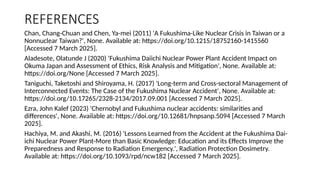 REFERENCES
Chan, Chang-Chuan and Chen, Ya-mei (2011) 'A Fukushima-Like Nuclear Crisis in Taiwan or a
Nonnuclear Taiwan?', None. Available at: https://doi.org/10.1215/18752160-1415560
[Accessed 7 March 2025].
Aladesote, Olatunde J (2020) 'Fukushima Daiichi Nuclear Power Plant Accident Impact on
Okuma Japan and Assessment of Ethics, Risk Analysis and Mitigation', None. Available at:
https://doi.org/None [Accessed 7 March 2025].
Taniguchi, Taketoshi and Shiroyama, H. (2017) 'Long-term and Cross-sectoral Management of
Interconnected Events: The Case of the Fukushima Nuclear Accident', None. Available at:
https://doi.org/10.17265/2328-2134/2017.09.001 [Accessed 7 March 2025].
Ezra, John Kalef (2023) 'Chernobyl and Fukushima nuclear accidents: similarities and
differences', None. Available at: https://doi.org/10.12681/hnpsanp.5094 [Accessed 7 March
2025].
Hachiya, M. and Akashi, M. (2016) 'Lessons Learned from the Accident at the Fukushima Dai-
ichi Nuclear Power Plant-More than Basic Knowledge: Education and its Effects Improve the
Preparedness and Response to Radiation Emergency.', Radiation Protection Dosimetry.
Available at: https://doi.org/10.1093/rpd/ncw182 [Accessed 7 March 2025].
 