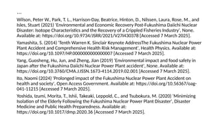 …
Wilson, Peter W., Park, T. L., Harrison-Day, Beatrice, Hinton, D., Nilssen, Laura, Rose, M., and
Isles, Stuart (2021) 'Environmental and Economic Recovery Post-Fukushima Daiichi Nuclear
Disaster: Isotope Characteristics and the Recovery of a Crippled Fisheries Industry', None.
Available at: https://doi.org/10.9734/JSRR/2021/V27I430378 [Accessed 7 March 2025].
Yamashita, S. (2014) 'Tenth Warren K. Sinclair Keynote AddressThe Fukushima Nuclear Power
Plant Accident and Comprehensive Health Risk Management', Health Physics. Available at:
https://doi.org/10.1097/HP.0000000000000007 [Accessed 7 March 2025].
Yang, Guosheng, Hu, Jun, and Zheng, Jian (2019) 'Environmental impact and food safety in
Japan after the Fukushima Daiichi Nuclear Power Plant accident', None. Available at:
https://doi.org/10.3760/CMA.J.ISSN.1673-4114.2019.02.001 [Accessed 7 March 2025].
Ito, Naomi (2024) 'Prolonged impact of the Fukushima Nuclear Power Plant Accident on
health and society', Open Access Government. Available at: https://doi.org/10.56367/oag-
041-11215 [Accessed 7 March 2025].
Yoshida, Izumi, Morita, T., Ishii, Takeaki, Leppold, C., and Tsubokura, M. (2020) 'Minimizing
Isolation of the Elderly Following the Fukushima Nuclear Power Plant Disaster', Disaster
Medicine and Public Health Preparedness. Available at:
https://doi.org/10.1017/dmp.2020.36 [Accessed 7 March 2025].
 