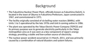 Background
• The Fukushima Nuclear Power Plant, officially known as Fukushima Daiichi, is
located in the town of Okuma in Fukushima Prefecture, Japan constructed in
1967, and commissioned in 1971.
• The facility originally consisted of six boiling water reactors (BWRs), with
Units 1 to 5 operational by the late 1970s and Unit 6 coming online in 1986.
• The plant was operated by the Tokyo Electric Power Company (TEPCO) and
its primary purpose was to generate electricity particularly in the Tokyo
metropolitan area as it was seen as a key component of Japan's energy
strategy, providing a stable and low-carbon source of electricity.
• The nuclear power accident occurred on 11 March, 2011, and was primarily
caused by a combination of natural disasters and system failures.
 