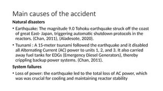 Main causes of the accident
Natural disasters
• Earthquake: The magnitude 9.0 Tohoku earthquake struck off the coast
of great East- Japan, triggering automatic shutdown protocols in the
reactors. (Chan, 2011), (Aladesote, 2020).
• Tsunami : A 15-meter tsunami followed the earthquake and it disabled
all Alternating Current (AC) power to units 1, 2, and 3. It also carried
away fuel tanks for EDGs (Emergency Diesel Generators), thereby
crippling backup power systems. (Chan, 2011).
System failures
• Loss of power: the earthquake led to the total loss of AC power, which
was was crucial for cooling and maintaining reactor stability
 