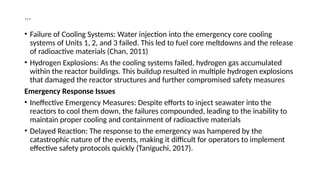 …
• Failure of Cooling Systems: Water injection into the emergency core cooling
systems of Units 1, 2, and 3 failed. This led to fuel core meltdowns and the release
of radioactive materials (Chan, 2011)
• Hydrogen Explosions: As the cooling systems failed, hydrogen gas accumulated
within the reactor buildings. This buildup resulted in multiple hydrogen explosions
that damaged the reactor structures and further compromised safety measures
Emergency Response Issues
• Ineffective Emergency Measures: Despite efforts to inject seawater into the
reactors to cool them down, the failures compounded, leading to the inability to
maintain proper cooling and containment of radioactive materials
• Delayed Reaction: The response to the emergency was hampered by the
catastrophic nature of the events, making it difficult for operators to implement
effective safety protocols quickly (Taniguchi, 2017).
 