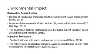 Environmental Impact
Radioactive Contamination
• Release of radioactive materials into the environment via air and seawater
(Chan, 2011).
• Major nuclides released included iodine-131, cesium-134, and cesium-137
(Hachiya, 2016).
• The deposition of these materials resulted in high ambient radiation doses
around the plant (Hachiya, 2016).
Impact on Ecosystems
• Contamination of soil, water, and marine ecosystems (Wilson, 2021).
• The fisheries and aquaculture industries were suspended due to high radio-
cesium levels in coastal waters (Wilson, 2021).
 