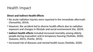 Health Impact
Direct and Indirect Health Effects
• No acute radiation injuries were reported in the immediate aftermath
(Yamashita, 2014).
• However, the accident led to diverse health effects due to radiation
exposure and changes in lifestyle and social environment (Ito, 2024).
• Indirect health effects included increased mortality among elderly
people during evacuation and in temporary housing (Yoshida, 2020),
(Sawano, 2021), (Fairlie, 2015).
• Increased risk of diseases and mental health issues (Yoshida, 2020).
 