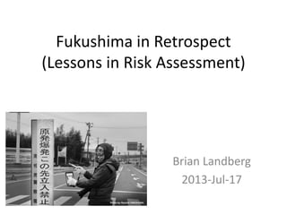 Fukushima in Retrospect
(Lessons in Risk Assessment)
Brian Landberg
2013-Jul-17
 