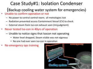Case Study#1: Isolation Condenser
(Backup cooling water system for emergencies)
• Unable to confirm operation or not
– No power to central control room; all metrologies lost
– Radiation prevented access Containment Vessel (CV) to check
– External steam from Iso-con exhaust seen (misjudgment)
• Never tested Iso-con in 40yrs of operation
– Unable to notice signs that Isocon not operating
• Water level dropped, Steam visible was not vigorous
• No one had ever seen Iso-con in operation
• No emergency ops training
 