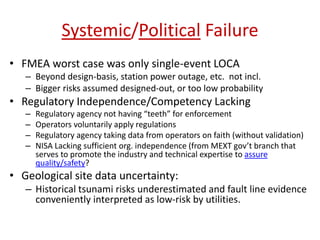 Systemic/Political Failure
• FMEA worst case was only single-event LOCA
– Beyond design-basis, station power outage, etc. not incl.
– Bigger risks assumed designed-out, or too low probability
• Regulatory Independence/Competency Lacking
– Regulatory agency not having “teeth” for enforcement
– Operators voluntarily apply regulations
– Regulatory agency taking data from operators on faith (without validation)
– NISA Lacking sufficient org. independence (from MEXT gov’t branch that
serves to promote the industry and technical expertise to assure
quality/safety?
• Geological site data uncertainty:
– Historical tsunami risks underestimated and fault line evidence
conveniently interpreted as low-risk by utilities.
 
