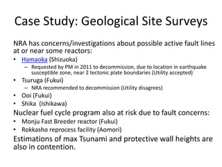Case Study: Geological Site Surveys
NRA has concerns/investigations about possible active fault lines
at or near some reactors:
• Hamaoka (Shizuoka)
– Requested by PM in 2011 to decommission, due to location in earthquake
susceptible zone, near 2 tectonic plate boundaries (Utility accepted)
• Tsuruga (Fukui)
– NRA recommended to decommission (Utility disagrees)
• Ooi (Fukui)
• Shika (Ishikawa)
Nuclear fuel cycle program also at risk due to fault concerns:
• Monju Fast Breeder reactor (Fukui)
• Rokkasho reprocess facility (Aomori)
Estimations of max Tsunami and protective wall heights are
also in contention.
 