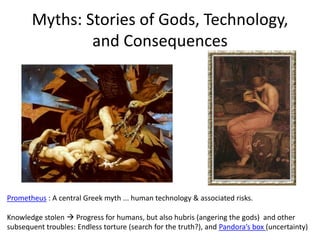 Myths: Stories of Gods, Technology,
and Consequences
Prometheus : A central Greek myth ... human technology & associated risks.
Knowledge stolen  Progress for humans, but also hubris (angering the gods) and other
subsequent troubles: Endless torture (search for the truth?), and Pandora’s box (uncertainty)
 