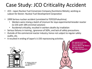Case Study: JCO Criticality Accident
• JCO – Japan Nuclear Fuel Conversion Company (Sumitomo Metals), working as
subcon for Donen- Nuclear Fuel Development Corporation
• 1999 Serious nuclear accident (unrelated to TEPCO/Fukushima)
• Workers were mixing a batch of Uranium for Joyo experimental breeder reactor
(U-235 with 18% enriched solution)
• Accidental criticality, resulted in workers deaths by irradiation
• Serious failures in training , ignorance of SOPs, and lack of safety precautions.
• Outside of the commercial reactor industry, hence not subject to regular safety
audits, etc.
• It resulted in ending of Japan’s U-235 reprocessing activities.
 