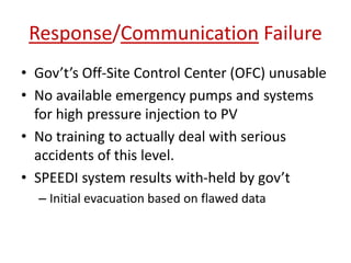 Response/Communication Failure
• Gov’t’s Off-Site Control Center (OFC) unusable
• No available emergency pumps and systems
for high pressure injection to PV
• No training to actually deal with serious
accidents of this level.
• SPEEDI system results with-held by gov’t
– Initial evacuation based on flawed data
 