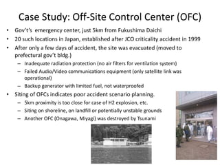 Case Study: Off-Site Control Center (OFC)
• Gov’t’s emergency center, just 5km from Fukushima Daichi
• 20 such locations in Japan, established after JCO criticality accident in 1999
• After only a few days of accident, the site was evacuated (moved to
prefectural gov’t bldg.)
– Inadequate radiation protection (no air filters for ventilation system)
– Failed Audio/Video communications equipment (only satellite link was
operational)
– Backup generator with limited fuel, not waterproofed
• Siting of OFCs indicates poor accident scenario planning.
– 5km proximity is too close for case of H2 explosion, etc.
– Siting on shoreline, on landfill or potentially unstable grounds
– Another OFC (Onagawa, Miyagi) was destroyed by Tsunami
 