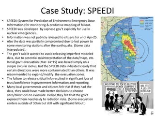 Case Study: SPEEDI
• SPEEDI (System for Prediction of Environment Emergency Dose
Information) for monitoring & predictive mapping of fallout.
• SPEEDI was developed by Japnese gov’t explicitly for use in
nuclear emergencies.
• Information was not publicly released to citizens for until Apr-25.
• Also the data was partially compromised due to lost power to
some monitoring stations after the earthquake. (Some data
interpolated).
• The gov’t said it wanted to avoid releasing imperfect modeled
data, due to potential misinterpretation of the data/maps, etc.
Initial gov’t evacuation (Mar-14~15) was based simply on a
simple circular radius, but the SPEEDI data indicated clearly that
certain directions were more contaminated than others. It was
recommended to expand/modify the evacuation zones.
• The failure to release critical info resulted in significant loss of
trust/confidence in government information and reporting.
• Many local governments and citizens felt that if they had the
data, they could have made better decisions to choose
sites/directions to evacuate. Hence they felt that the gov’t
exposed them needlessly to radiation risks. (Some evacuation
centers outside of 30km but still with significant fallout.)
 