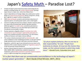 Japan’s Safety Myth – Paradise Lost?
• Context of Japan’s great industrial prowess (technology & also
quality), including nuclear. As nuclear industry leader, perhaps
Japan strove to make rules, rather than follow them.
• Japan’s dependence on foreign oil/gas also underscores nuclear
power as a national security priority. Hence a long-term, strong
gov’t agenda to support nuclear energy policy .
• 1995 Kobe earthquake served to demonstrate robustness of
Japanese plants. (2 nearby power plants, were undamaged).
• Criticism of safety (site fault line analyses, disaster response plans,
etc.) were often brushed aside. Nuclear operators became
defensive against ‘no-nukes’ critics, sometimes perceived as
ignorant or irrational. As in US, Chernobyl type accident was
considered unconceivable in Japan.
• Nuclear operators allegedly utilized $ incentives also mafia
connections to secure local gov’t approval for new plants. It
was/is not a healthy economic environment. This also fosters
conflicts of interest, and makes criticism difficult.
• The nuclear industry promoted itself as absolutely safe… and
came to believe its own marketing promotion, to the point where
tough questions (e.g. tsunami risks) were assumed irrelevant.
• Regulatory authority (gov’t) was believed to be too close to the
interests of the nuclear industry. (known as “regulatory capture”) .
It did not promote checks & balances.
• Nuclear industry failed to invest in recommended backfits (from
IAEA, WANO, NRC); Falsified docs related to Equipment
Inspections, and avoided investment in disaster response systems
(since it might encourage fears among the public.)
“It’s a fact that there was an unreasonable overconfidence in the technology of Japan’s
nuclear power generation.” -Banri Kaeda (Chief Minister, METI, 2011)
"If culture explains behavior, then no one has to
take responsibility," he said. "People have
autonomy to choose. At issue are the choices they
make, not the cultural context in which they make
them.“ –Gerald Curtis, Columbia Univ. prof.
 
