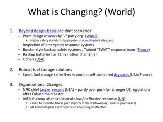 What is Changing? (World)
1. Beyond design-basis accident scenarios:
– Plant design reviews by 3rd party org. (WANO)
• Higher safety standards by pop density, multi-plant sites, etc.
– Inspection of emergency response systems
– Bunker style backup safety systems , Trained “SWAT” response team (France)
– Backup batteries for 72hrs (rather than 8hrs)
– Others (USA)
2. Robust fuel storage solutions
– Spent fuel storage (after 5yrs in pool) in self-contained dry casks (USA/France)
3. Organizational Changes
– NRC chief Jaczko resigns (USA) – partly over push for stronger US regulations
after Fukushima disaster
– IAEA shakeup after criticism of slow/ineffective response (UN)
• Failed to mediate btw’n gov’t reports from JP (downplay) and US (over-react)
• IAEA Radiological Event Scale also confusing/ineffective
 