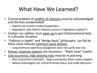 What Have We Learned?
• Central problem of conflict of interests must be acknowledged
and the bias compensated
– Experts are mostly insiders/supporters…
– Regulators’ jobs tied to industry success (“regulatory capture”)
• Civilian-run utilities must open up to gov’t/international help
in a disaster situation
• “Defense in depth” and “design basis” philosophy can fail by
black-swan induced common cause failures
– Long technical experience/judgment does not justify low-risk
• Emerg. response systems are necessary - “black swan” events.
• Low ocurrence, high severity risks must be in planning
– Risk assessment estimates - large uncertainty; Black swans happen
– Robust metrologies are critical to know status and make decisions
 