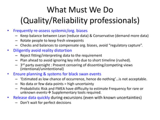 What Must We Do
(Quality/Reliability professionals)
• Frequently re-assess systemic/org. biases
– Keep balance between Lean (reduce data) & Conservative (demand more data)
– Rotate people to keep fresh viewpoints
– Checks and balances to compensate org. biases, avoid “regulatory capture”.
• Diligently avoid reality distortion
– Reject fitting/interpreting data to the requirement
– Plan ahead to avoid ignoring key info due to short timeline (rushed).
– 3rd party oversight : Prevent censoring of dissenting/competing views
(intentional/unintentional)
• Ensure planning & systems for black swan events
– ‘Estimated as low chance of occurrence, hence do nothing’…is not acceptable.
– No data or few data points = high uncertainty
– Probabilistic Risk and FMEA have difficulty to estimate Frequency for rare or
unknown events Supplementary tools required.
• Release data quickly during excursions (even with known uncertainties)
– Don’t wait for perfect decisions
 