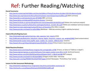 Ref: Further Reading/Watching
Overall Summaries
• http://world-nuclear.org/info/Safety-and-Security/Safety-of-Plants/Fukushima-Accident-2011/#.Udpomm2yzAA
• http://www.iaea.org/newscenter/focus/fukushima/japan-report2/japanreport120911.pdf (IAEA summary)
• http://www.bbc.co.uk/news/world-asia-18718486 (BBC summary)
• http://www.dipity.com/edyong209/Fukushima-disaster/ (timeline)
• http://www.ifs.tohoku.ac.jp/maru/kougi/thermal-science/data/2013.04.30/2013.pdf (Tohoku Univ. technical analysis)
• http://www.tepco.co.jp/en/nu/fukushima-np/images/handouts_111130_04-e.pdf (TEPCO core meltdown technical analysis)
• http://spectrum.ieee.org/energy/nuclear/24-hours-at-fukushima (first 24hrs in detail)
• http://www.youtube.com/watch?v=ixjlSsUlNBw (Meltdown – NHK documentary, English subtitles/narration)
Impacts/Results/Ongoing Issues
• http://thebreakthrough.org/archive/new_data_japanese_fuel_imports (CO2)
• http://e360.yale.edu/feature/as_fukushima_cleanup_begins_long-term_impacts_are_weighed/2482/ (land contamination)
• http://www.world-nuclear-news.org/RS_Japan_readies_for_restarts_1906131.html (restarts)
• http://www3.nhk.or.jp/nhkworld/english/news/20130706_27.html (Tritium levels in local ocean)
Global Reactions/Analyses
• http://www.nature.com/news/france-imagines-the-unimaginable-1.9780 (France, on failure of “defense in depth”)
• http://www.engineeringnews.co.za/article/lessons-from-japans-nuclear-crisis-2011-11-04 (technical lessons)
• http://www.nytimes.com/2011/06/02/world/asia/02japan.html?_r=2&ref=world& (NYT analysis)
• http://www.youtube.com/watch?v=AG1QmEQ84aY (Gregory Jaczko video interview)
• http://ajw.asahi.com/tag/PROMETHEUS%20TRAP?page=4 (Asahi Newspaper, “Prometheus Trap” series)
Lessons for Risk Assessment Methodology
• http://thebulletin.org/beyond-our-imagination-fukushima-and-problem-assessing-risk
• https://qir.kyushu-u.ac.jp/dspace/bitstream/2324/20493/1/p001.pdf
 