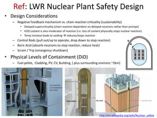 Ref: LWR Nuclear Plant Safety Design
• Design Considerations
– Negative Feedback mechanism vs. chain reaction criticality (sustainability)
• Delayed supercriticality (chain reaction dependent on delayed neutrons rather than prompt)
• H2O coolant is also moderator of reaction (i.e. loss of coolant physically stops nuclear reaction)
• Temp increase leads to voiding  reduces/stops reaction
– Control Rods (pull out/up to operate, drop down to stop reaction)
– Boric Acid (absorb neutrons to stop reaction, reduce heat)
– Scram / Trip (emergency shutdown)
• Physical Levels of Containment (DiD)
– Fuel pellet, Cladding, PV, CV, Building, ( plus surrounding environs ~2km)
http://en.wikipedia.org/wiki/Nuclear_safety
 