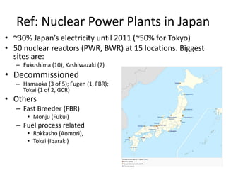 Ref: Nuclear Power Plants in Japan
• ~30% Japan’s electricity until 2011 (~50% for Tokyo)
• 50 nuclear reactors (PWR, BWR) at 15 locations. Biggest
sites are:
– Fukushima (10), Kashiwazaki (7)
• Decommissioned
– Hamaoka (3 of 5); Fugen (1, FBR);
Tokai (1 of 2, GCR)
• Others
– Fast Breeder (FBR)
• Monju (Fukui)
– Fuel process related
• Rokkasho (Aomori),
• Tokai (Ibaraki)
 