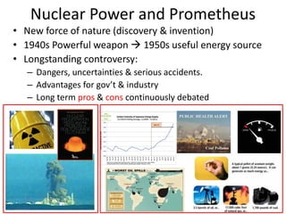 Nuclear Power and Prometheus
• New force of nature (discovery & invention)
• 1940s Powerful weapon  1950s useful energy source
• Longstanding controversy:
– Dangers, uncertainties & serious accidents.
– Advantages for gov’t & industry
– Long term pros & cons continuously debated
 