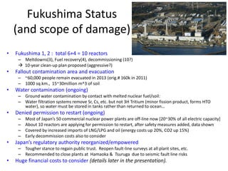 Fukushima Status
(and scope of damage)
• Fukushima 1, 2 : total 6+4 = 10 reactors
– Meltdowns(3), Fuel recovery(4), decommissioning (10?)
 10-year clean-up plan proposed (aggressive?)
• Fallout contamination area and evacuation
– ~60,000 people remain evacuated in 2013 (orig.# 160k in 2011)
– 1000 sq.km., 15~30million m^3 of soil
• Water contamination (ongoing)
– Ground water contamination by contact with melted nuclear fuel/soil:
– Water filtration systems remove Sr, Cs, etc. but not 3H Tritium (minor fission product, forms HTO
water), so water must be stored in tanks rather than returned to ocean…
• Denied permission to restart (ongoing)
– Most of Japan’s 50 commercial nuclear power plants are off-line now [20~30% of all electric capacity]
– About 10 reactors are applying for permission to restart, after safety measures added, data shown
– Covered by increased imports of LNG/LPG and oil (energy costs up 20%, CO2 up 15%)
– Early decommission costs also to consider
• Japan’s regulatory authority reorganized/empowered
– Tougher stance to regain public trust. Reopen fault-line surveys at all plant sites, etc.
– Recommended to close plants at Hamaoka & Tsuruga due to seismic fault line risks
• Huge financial costs to consider (details later in the presentation).
 