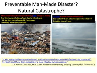 Preventable Man-Made Disaster?
Natural Catastrophe?
“It was a profoundly man-made disaster — that could and should have been foreseen and prevented,”
Its effects could have been mitigated by a more effective human response.”
- Dr. Kiyoshi Kurokawa, M.D. (Chair, Nuclear Accident Indep. Investig. Comm./Prof. Tokyo Univ. )
Most powerful quake in Japan’s history (350x energy vs. Kobe)
9m~40m tsunami height, affected up to 10km inland
~18,500 lives lost to Tsunami & Earthquake
~1M bldgs. Destroyed/damaged
13~14m tsunami hit Fukushima Daichi
Sea wall only 5.7m, all station power knocked out
including control room
 