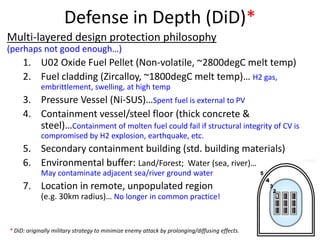 Defense in Depth (DiD)*
* DiD: originally military strategy to minimize enemy attack by prolonging/diffusing effects.
Multi-layered design protection philosophy
(perhaps not good enough…)
1. U02 Oxide Fuel Pellet (Non-volatile, ~2800degC melt temp)
2. Fuel cladding (Zircalloy, ~1800degC melt temp)… H2 gas,
embrittlement, swelling, at high temp
3. Pressure Vessel (Ni-SUS)…Spent fuel is external to PV
4. Containment vessel/steel floor (thick concrete &
steel)…Containment of molten fuel could fail if structural integrity of CV is
compromised by H2 explosion, earthquake, etc.
5. Secondary containment building (std. building materials)
6. Environmental buffer: Land/Forest; Water (sea, river)…
May contaminate adjacent sea/river ground water
7. Location in remote, unpopulated region
(e.g. 30km radius)… No longer in common practice!
 