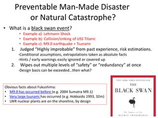 Preventable Man-Made Disaster
or Natural Catastrophe?
• What is a black swan event?
• Example a): Lehmann Shock
• Example b): Collision/sinking of USS Titanic
• Example c): M9.0 earthquake + Tsunami
1. Judged “Highly improbable” from past experience, risk estimations.
-Conditional assumptions, extrapolations taken as absolute facts
-Hints / early warnings easily ignored or covered up
2. Wipes out multiple levels of “safety” or “redundancy” at once
-Design basis can be exceeded…then what?
Obvious facts about Fukushima:
• M9.0 has occurred before (e.g. 2004 Sumatra M9.1)
• Very large tsunami has occurred (e.g. Hokkaido 1993, 32m)
• LWR nuclear plants are on the shoreline, by design
 