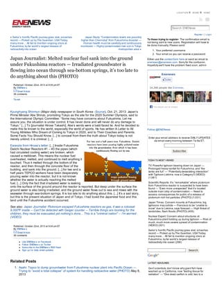 LOCATION

MORE

HOME

Search ENENews
Register | Login

« Sailor’s horrific Pacific journey goes viral, smashes
record — Picked up by The Guardian, USA Today,
many more… All fail to mention ongoing crisis at
Fukushima, by far world’s largest release of
radioactivity into ocean

Japan Study: “Contamination levels are possibly
higher than Chernobyl” from Fukushima disaster —
Human health must be carefully and continuously
monitored — Highly contaminated river soil in Tokyo
metropolitan area »

Japan Journalist: Melted nuclear fuel sank into the ground
under Fukushima reactors — Irradiated groundwater is
flowing into ocean through sea-bottom springs, it’s too late to
do anything about this (PHOTO)
Published: October 22nd, 2013 at 9:04 pm ET
By ENENew s

To those trying to register: The confirmation email is
not being sent to new users. Registration will have to
be done manually. Please send:
1. Your preferred username
2. Your email so you can receive a password
Either use the contact form here or send an email to
enenews@enenews.com. Sorry for the confusion.
Hopefully we'll have the problem fixed soon, admin

Enenews
Like
14,266 people like Enenews .

Email Article
38 comments
Tw eet
Fac ebook soc ial plugin

Kyunghyang Shinmun (Major daily newspaper in South Korea -Source), Oct. 21, 2013: Japan‘s
Prime Minister Abe Shinzo, promoting Tokyo as the site for the 2020 Summer Olympics, said to
the International Olympic Committee: “Some may have concerns about Fukushima. Let me
assure you, the situation is under control. It has never done and will never do any damage to
Tokyo.” [...] To [journalist Hirose Takashi], Abe‘s words were a bald-faced lie. And he decided to
make this lie known to the world, especially the world of sports. He has written A Letter to All
Young Athletes Who Dream of Coming to Tokyo in 2020, and to Their Coaches and Parents:
Some Facts You Should Know. [...] to conceal from them the truth about Tokyo today is not
merely unkind; it is criminal. [...]
Excerpts from Hirose’s letter: [...] Inside Fukushima
Daiichi Nuclear Reactors #1 – #3 the pipes (which
had circulated cooling water) are broken, which
caused a meltdown. This means the nuclear fuel
overheated, melted, and continued to melt anything it
touched. Thus it melted through the bottom of the
reactor, and then through the concrete floor of the
building, and sank into the ground. [...] for two and a
half years TEPCO workers have been desperately
pouring water into the reactor, but it is not known
whether the water is actually reaching the melted
fuel. [...] Only the fact that irradiated water is leaking
onto the surface of the ground around the reactor is reported. But deep under the surface the
ground water is also being irradiated, and the ground water flows out to sea and mixes with the
seawater through sea-bottom springs. It is too late to do anything about this. [...] It’s a sad story,
but this is the present situation of Japan and of Tokyo. I had loved the Japanese food and this
land until the Fukushima accident occurred.
See also: Japan Journalist: Plutonium escaped Fukushima reactors as gas, it was a colossal
9,000ºF inside -- Can't be detected with Geiger counter -- Terrible things are looming for the
children, they must be evacuated yet nothing's done... This is a "criminal nation" -- I'm worried
(VIDEO)
Published: October 22nd, 2013 at 9:04 pm ET
By ENENew s
Email Article
38 comments
Like ENENew s on Facebook
Follow ENENew s on Tw itter
Subscribe to the ENENew s RSS Feed
Sign up for daily email updates

Related Posts
1. Asahi: Tepco to dump groundwater from Fukushima nuclear plant into Pacific Ocean —
Trying to “avoid a total collapse” of system for handling radioactive water (PHOTO) May 8,
2013

Follow @ENENews
Enter your email address to receive DAILY UPDATES
via email every morning between 7a-9a ET:

Subscribe

TODAY'S MOST VIEWED

TV: Powerful typhoon bearing down on Japan —
Prolonged heavy rainfall for Fukushima, and “the
tanks are full” — “Potentially devastating interaction”
with Typhoon Lekima, now a Category 5 (VIDEO)
(1,061)
Scientific Reports: It’s “remarkable” where plutonium
from Fukushima reactor is suspected to have been
found — “Even more unexpected” that it’s located
outside main strip of contamination — Need to
assess consequences for public of a release of
plutonium-rich hot particles (PHOTO) (1,031)
Japan Times: Concern mounts at Fukushima, big
typhoons may collide — Francisco to be “unable to
move” due to Lekima, says forecast — High threat of
landslides, flash floods (PHOTO) (405)
Nuclear Expert: Concern about structures at
Fukushima plant holding up during typhoon — Risk of
much, much more severe spread of contamination
(VIDEO) (301)
Sailor’s horrific Pacific journey goes viral, smashes
record — Picked up by The Guardian, USA Today,
many more… All fail to mention ongoing crisis at
Fukushima, by far world’s largest release of
radioactivity into ocean (296)
Search

LATEST HEADLINES

Gov’t scientists don’t know why giant fish have
washed up in California, now “testing tissue for
radiation” — “One dead oarfish is odd, two is a
pattern” — PBS: “After the Fukushima nuclear

 