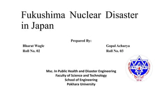 Fukushima Nuclear Disaster
in Japan
Prepared By:
Bharat Wagle Gopal Acharya
Roll No. 02 Roll No. 03
Msc. In Public Health and Disaster Engineering
Faculty of Science and Technology
School of Engineering
Pokhara University
 
