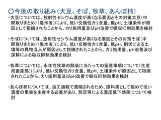 ○今後の取り組み（大豆、そば、牧草、あんぽ柿）
・大豆については、放射性セシウム濃度が高くなる要因とその対策大豆（中
間取りまとめ）（農水省）により、低い交換性カリ含量、低ｐH、土壌条件が原
因として指摘されたことから、カリ施用量及びｐH改善で吸収抑制効果を検討
・そばについては、放射性セシウム濃度が高くなる要因とその対策そば（中
間取りまとめ）（農水省）により、低い交換性カリ含量、低ｐH、倒伏による土
壌等の異物混入が原因として指摘されたことから、カリ施用量、ｐH改善及び
深耕による吸収抑制効果を検討
・牧草については、永年性牧草の除染に当たっての留意事項について（生産
局畜産部）により、低い交換性カリ含量、低ｐH、土壌条件が原因として指摘
されたことから、カリ施用量及びｐH改善で吸収抑制効果を検討
・あんぽ柿については、加工過程で濃縮されるため、原料果として極めて低い
濃度の果実を生産する必要があり、剪定等による濃度低下効果について検
討
 
