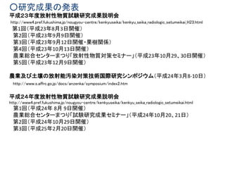 ○研究成果の発表
平成２３年度放射性物質試験研究成果説明会
http://www4.pref.fukushima.jp/nougyou-centre/kenkyuseika/kenkyu_seika_radiologic_setumeikai_H23.html
第1回（平成23年8月3日開催）
第2回（平成23年9月9日開催）
第3回（平成23年9月12日開催・果樹関係）
第4回（平成23年10月13日開催）
農業総合センターまつり「放射性物質対策セミナー」（平成23年10月29、30日開催）
第5回（平成23年12月9日開催）
農業及び土壌の放射能汚染対策技術国際研究シンポジウム（平成24年3月8-10日）
http://www.s.affrc.go.jp/docs/anzenka/symposium/index2.htm
平成２４年度放射性物質試験研究成果説明会
http://www4.pref.fukushima.jp/nougyou-centre/kenkyuseika/kenkyu_seika_radiologic_setumeikai.html
第1回（平成24年 8月 9日開催）
農業総合センターまつり「試験研究成果セミナー」（平成24年10月20、21日）
第2回（平成24年10月29日開催）
第3回（平成25年2月20日開催）
 