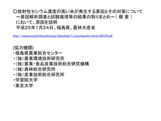 ○放射性セシウム濃度の高い米が発生する要因とその対策について
～要因解析調査と試験栽培等の結果の取りまとめ～（ 概 要 ）
において、原因を説明
平成２５年１月２４日、福島県、農林水産省
http://wwwcms.pref.fukushima.jp/download/1/youinkaiseki-kome130124.pdf
[協力機関]
・福島県農業総合センター
・（独）農業環境技術研究所
・（独）農業・食品産業技術総合研究機構
・（独）森林総合研究所
・（独）産業技術総合研究所
・学習院大学
・東京大学
 