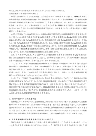 なった。タケノコでは新規成長する部位で高くなることが明らかになった。
⑥風評被害は情報隠ぺいから始まる
ゆうきの里東和では私たちと東京農工大学農学部チームの調査研究に対して、NPO法人あげて
の共同作業と日常的な情報交換により、調査結果は全て公表してきた（資料15．ゆうきの里東和
里山再生計画・災害復興プログラムと協同した、農家向け説明会）。また、私たちの調査結果は常
に農家に報告して、共に対策を協議することで今までの農家の経験に対する裏付けと技術力も高め
ることもできる。今回の放射能汚染問題は農家と共にノウハウを議論できない、農家を阻害した調査
研究では意味がない。
ゆうきの里東和では2011年3月から、生産物の測定と研究者との共同復興研究の情報発信を行
なってきた。2012年度の調査では野菜847検体調査して食品基準値100 Bq/kg乾重を超えた野菜
は1点、97.5％は25 Bq/kg乾重以下である。果物58検体中100 Bq/kg乾重を超えたのは1点であ
るが、25 Bq/kg乾重以下の果物は46.6％である。また、豆類24検体では100 Bq/kg乾重を超えた
ものはなく、25 Bq/kg乾重以下の豆類は83.3％となっている。全体では検出限界値10 Bq/kg乾重
で測定して、不検出（N.D.）は野菜で86.7％、果物・豆類・山菜・加工食品などを合計すると68.9％
となっている。これらの結果は農家と消費者に全て公開している。
また、研究者はコメ、野菜、大豆を含めた全ての農産物が検査機器の限界（5 Bq/kg乾重）を目
指して前述調査を基に農家と協働で工夫して、その対策を実施している。このため2012年、震災前
と比べると直売店では92％、全体の売上では85％まで回復した。
このように森林・農地・水・農産物と農産物を調理品の徹底した放射性セシウム検査とその公表は
農家が作った農産物を安心して孫まで田舎料理として食べさせることができること（多くの専門家と
地元農家が共同して、ゆうきの里東和で測定した農産物は安心との認識がNPO法人会員以外にも
広がっている）、安心して地域や都会の消費者に販売できること、これらにより、原発事故直後に破
壊された家族や地域のコミュニュケーションも復活してきた。
しかし、どうしても解決できない問題がある。農地や森林が汚染されていることで、農産物から不検
出（検出限界値5 Bq/kg以下）であるのに、福島農産物が買い叩かれることである。福島農家は安く
買い叩かれ、販売価格は事故以前と変わらないケースが出てきている。私は日本人のモラルとして、
現在世界で最も食の安全が確認されている福島農産物を事故以前の状態より良くするシステムを
社会的責任として作るべきと考えている（資料16.新潟大学と東芝が共同したフィールドサーバー導
入による安全で高品質栽培管理（営農技術普及））。
３．2013年度の4月以降調査予定
東和地区では木質チップによる森林除染、水田において用水により水口から新規負荷した放射
性セシウムの水田内における広がりと稲への吸収形態、慣行栽培と有機栽培の違い、大豆（品種の
違いも含めた）に吸収される放射性セシウムの形態、流域特性の異なる南相馬市では地元農家と
JAの協力により、2013年3月から、東和地区と同じように横川ダムから流入する水に含まれる放射
性セシウムが稲栽培に与える影響等を調べ始めた。これは2014年作付に向けての調査である。
４．福島農業復興は日本農業振興のモデルケースになる
「農学」栄えて、「農業」滅ぶ、との言葉、「農学」研究が細分化して、「木を見て、森を見ない」テー
マに多くの研究者が興味を持つようになって久しい。今、農学を教育・研究する大学としても、今回
 