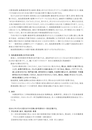 の農業復興・振興調査研究は森林・農地・河川まで含めたダイナミックな調査と農家の自立・地域
づくりを組み合わせた本来の農学である総合農学の観点が必要である。
私たちはゆうきの里東和・南相馬における農業復興・調査研究は本来の「農学」研究・教育が復
権であるし、福島農業復興・振興のモデルケースになると考える。2005年のNPO法人結成の際、
「ゆうきの里東和宣言」では「わたしたちは、君の自立、ぼくの自立がふるさとの自立、輝きとなる住民
主体の地域再生の里づくりをすすめます。わたしたちは歴史と文化の息づく環境を守り育て、人と人、
人と自然の有機的な関係と顔の見える交流を通して、地域資源循環のふるさとをここに宣言します。」
と書かれている。NPO結成後、36名の新規就農者を積極的に受け入れ、若手農家と共に地域づく
りを行ってきた。東日本大震災後も6名の新規就農者を受け入れた。
今回の私たちの復興・調査研究は新規就農者を中心とした交流拠点「あぶくま農と暮らし塾（塾
長中島紀一前茨城大学農学部長）」も結成され、農業振興に大学研究者・企業・都会の市民も積
極的に関わり始めた（⑭持続可能な社会をつくる共生の時代へー農の力と市民の力による地域づく
りー 一般財団法人CSOネットワーク（2013））。また、福島農業復興に自ら志願する福島県出身の
新潟大学農学部学生も現れた。
福島農業復興は日本農学復権と農業振興に結びつけなければならない。
５．福島農業復興と科学者の姿勢
最後に、水俣病被害者救済を長年続けられ、2012年6月11日に亡くなられた原田正純氏が「こ
れは私の遺言書です。」と、戴いた本『マイネカルテ 原田正純聞書』[石黒2008]の
最後の言葉を引用する。
『水俣の教訓を残してゆくために、忘れてはならない視点がある。第1は、弱者の立場で考える
ことだ。政策や研究とは、そもそも弱者の立場を基本にすべきである。第2は、バリアフリーだ。
素人を寄せ付けない専門家の壁、研究者同士の確執、行政間の壁などが、患者救済 や病像
研究をどれだけ阻害してきたか、私は目の当たりにしてきた。第3は、現場に学ぶということだ。
事実は現場にしかないのである。』
福島農業、復興と振興は水俣病の教訓から学び、問われるのは科学者の姿勢である。
今回のこのようなシンポジュウムで農家の意見も聞きながら進めることは非常に大切である。福島
農業復興に関わるすべての研究者、農家の情報交換は今後共に進めて行きたい。
６．謝辞
本調査研究は三井物産環境基金助成金（復興助成、復興研究）、新潟大学・学長裁量経費
（災害特別）、内田エネルギー科学振興財団助成金、佐々木環境技術振興財団助成金で行っ
ている。
＠2011年3月から現在までの活動と参考資料の一部を記載する。
１．学会発表・論文、雑誌発表・著書
①二本松東和地域の里山・水田・畑の放射能汚染の実態と取り組み、第12回、日本有機農業
学会大会資料（北海道大学）共著99－100（2011）
②放射性汚染の状況と対策に対する指針の提言、共著 同上（2011）
 