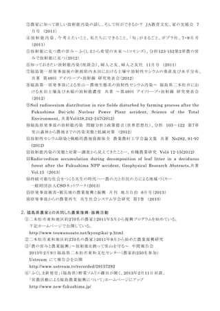 ③農家に知って欲しい放射能汚染の話し、そして何ができるか？ ＪＡ教育文化、家の光協会 7
月号 （2011）
④放 射 能 汚 染 、今 考 えたいこと、私 たちにできること、「旬 」がまるごと、ポプラ社 、7・9月 号
（2011）
⑤放射能に克つ農の営み－ふくしまから希望の未来へ（コモンズ）、分担123-152第2章農の営
みで放射能に克つ（2012）
⑥知っておきたい放射能汚染（座談会）、婦人之友、婦人之友社 11月号 （2011）
⑦福島第一原発事故後の新潟県内水田における土壌中放射性セシウムの垂直及び水平分布、
共著 第49回 アイソトープ・放射線 研究発表会（2012）
⑧福島第一原発事故による里山－農地生態系の放射性セシウム汚染～ 福島県二本松市にお
ける水田土壌及び水稲の放射能濃度 共著 ～第49回 アイソトープ・放射線 研究発表会
（2012）
⑨Soil radiocesium distribution in rice fields disturbed by farming process after the
Fukushima Dai-ichi Nuclear Power Plant accident, Science of the Total
Environment、共著Vol438,242-247(2012)
⑩福島原発事故の放射能汚染 問題分析と政策提言（世界思想社）、分担 103－122 第7章
里山森林から農地までの汚染実態と低減対策 （2012）
⑪放射性セシウム除染と戦略的農地資源保全 農業農村工学会論文集 共著 No282、91-97
(2012)
⑫放射能汚染の実態と対策―調査から見えてきたことー、有機農業研究 Vol4 12-15(2012)
⑬Radio-cedium accumulation during decomposition of leaf litter in a deciduous
forest after the Fukushima NPP accident, Geophysical Research Abstracts,共著
Vol.15 （2013）
⑭持続可能な社会をつくる共生の時代へー農の力と市民の力による地域づくりー
一般財団法人CSOネットワーク（2013）
⑮原発事故被害・被災地の農業復興と振興 月刊 地方自治 6月号（2013）
⑯原発事故からの農業再生 共生社会システム学会研究 第7巻 （2013）
２．福島県農家との共同した農業復興・振興活動
①二本松市東和地区約270名の農家と2011年5月から復興プログラムを始めている。
下記ホームページで公開している。
http://www.touwanosato.net/kyougikai-p.html
②二本松市東和地区約270名の農家と2011年9月から始めた農業復興研究
③「農の営みと農業振興」～放射能を測って里山を守る～ 中間報告会
2013年2月9日福島県二本松市東和文化センター（農家約250名参加）
Ustream にて報告会を公開
http://www.ustream.tv/recorded/29137292
④「ふくしま新発売」（福島県）野菜ソムリエ藤田が聞く、2013年2月11日対談、
「営農活動による福島農業振興について」ホームページにアップ
http://www.new-fukushima.jp/
 