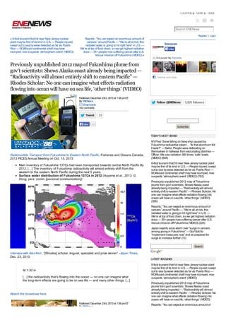 LOCATION

MORE

HOME

Search ENENews
Register | Login

« 6-foot tsunami that hit near New Jersey nuclear
plant may be first of its kind in U.S. — People injured,
swept out to sea by wave detected as far as Puerto
Rico — NOAAsaid continental shelf may have
slumped, now suspects ‘atmospheric event’ (VIDEO)

Reports: “You can expect an enormous amount of
cancers” around Pacific — “We’re all at risk, this
radiated water is going to hit right here” in U.S. —
We’re at top of food chain, so we get highest radiation
dose — 35+ people now suffering cancer after U.S.
rescue mission off Fukushima (VIDEO) »

Enenews
Like
17,764 people like Enenews.

Previously unpublished 2012 map of Fukushima plume from
gov’t scientists: Shows Alaska coast already being impacted —
“Radioactivity will almost entirely shift to eastern Pacific” —
Rhodes Scholar: No one can imagine what effects radiation
flowing into ocean will have on sea life, ‘other things’ (VIDEO)
Published: December 23rd, 2013 at 1:58 pm ET
By ENENews
Email Article
142 comments

Tweet
Like

33

F acebook social plugin

Follow @ENENews

5,835 followers

Enter your email address to receive DAILY UPDATES
via email every morning between 7a-9a ET:

93

Subscribe
TODAY'S MOST VIEWED

Radionuclide Transport from Fukushima to Eastern North Pacific, Fisheries and Oceans Canada,
2013 PICES Annual Meeting on Oct. 15, 2013:
Main inventory of Fukushima 137Cs had been transported towards central North Pacific By
2012. […] The inventory of Fukushima radioactivity will almost entirely shift from the
western to the eastern North Pacific during the next 5 years.
Surface water distribution of Fukushima 137Cs in 2012 (Aoyama et al., 2013; G.
Hong, pers. comm. [personal communication]):

NY Post: Snow falling on Navy ship caused by
Fukushima radioactive steam… “Is that aluminum foil
I taste?” — Sailor: People were defecating on
themselves in hallways from excruciating diarrhea —
Officer: We saw radiation 300 times ‘safe’ levels
(VIDEO) (848)
6-foot tsunami that hit near New Jersey nuclear plant
may be first of its kind in U.S. — People injured, swept
out to sea by wave detected as far as Puerto Rico —
NOAAsaid continental shelf may have slumped, now
suspects ‘atmospheric event’ (VIDEO) (763)
Previously unpublished 2012 map of Fukushima
plume from gov’t scientists: Shows Alaska coast
already being impacted — “Radioactivity will almost
entirely shift to eastern Pacific” — Rhodes Scholar: No
one can imagine what effects radiation flowing into
ocean will have on sea life, ‘other things’ (VIDEO)
(395)
Reports: “You can expect an enormous amount of
cancers” around Pacific — “We’re all at risk, this
radiated water is going to hit right here” in U.S. —
We’re at top of food chain, so we get highest radiation
dose — 35+ people now suffering cancer after U.S.
rescue mission off Fukushima (VIDEO) (225)
Japan experts voice alarm over “surge in cancers
among young in Fukushima” — Gov’t told to
“implement measures now” and be prepared for
surge to increase further (72)
Search

Interview with Alex Kerr, “[Rhodes] scholar, linguist, specialist and prize winner” -Japan Times,
Dec. 23, 2013:

At 1:30 in
[…] the radioactivity that’s flowing into the ocean — no one can imagine what
the long-term effects are going to be on sea life — and many other things. [...]

Watch the broadcast here
Published: December 23rd, 2013 at 1:58 pm ET
By ENENews

LATEST HEADLINES

6-foot tsunami that hit near New Jersey nuclear plant
may be first of its kind in U.S. — People injured, swept
out to sea by wave detected as far as Puerto Rico —
NOAAsaid continental shelf may have slumped, now
suspects ‘atmospheric event’ (VIDEO)
Previously unpublished 2012 map of Fukushima
plume from gov’t scientists: Shows Alaska coast
already being impacted — “Radioactivity will almost
entirely shift to eastern Pacific” — Rhodes Scholar: No
one can imagine what effects radiation flowing into
ocean will have on sea life, ‘other things’ (VIDEO)
Reports: “You can expect an enormous amount of

 