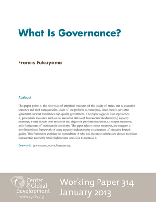 Working Paper 314
January 2013
What Is Governance?
Abstract
This paper points to the poor state of empirical measures of the quality of states, that is, executive
branches and their bureaucracies. Much of the problem is conceptual, since there is very little
agreement on what constitutes high-quality government. The paper suggests four approaches:
(1) procedural measures, such as the Weberian criteria of bureaucratic modernity; (2) capacity
measures, which include both resources and degree of professionalization; (3) output measures;
and (4) measures of bureaucratic autonomy. The paper rejects output measures, and suggests a
two-dimensional framework of using capacity and autonomy as a measure of executive branch
quality. This framework explains the conundrum of why low-income countries are advised to reduce
bureaucratic autonomy while high-income ones seek to increase it.
Keywords: governance, states, bureaucracy.
www.cgdev.org
Francis Fukuyama
 