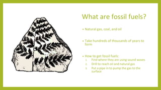 What are fossil fuels?
• Natural gas, coal, and oil
• Take hundreds of thousands of years to
form
• How to get fossil fuel...